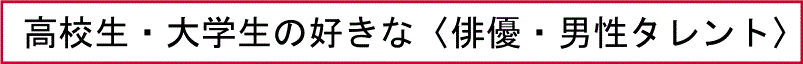 高校生・大学生の好きな〈俳優・男性タレント〉