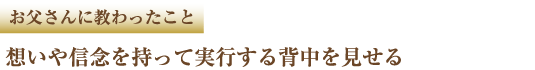 お父さんに教わったこと　想いや信念を持って実行する背中を見せる