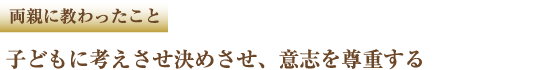 両親に教わったこと　子どもに考えさせ決めさせ、意志を尊重する